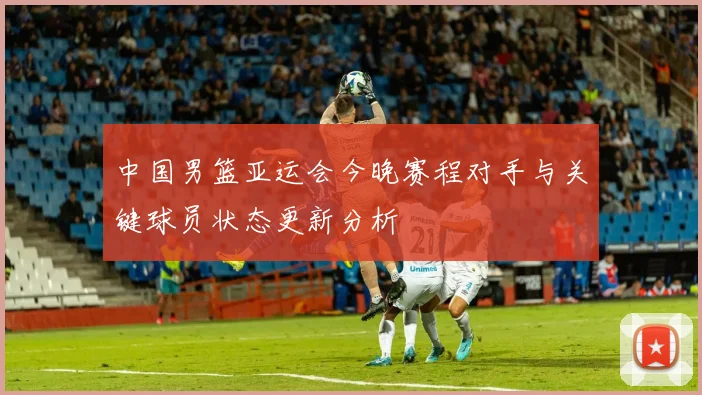 中国男篮亚运会今晚赛程对手与关键球员状态更新分析