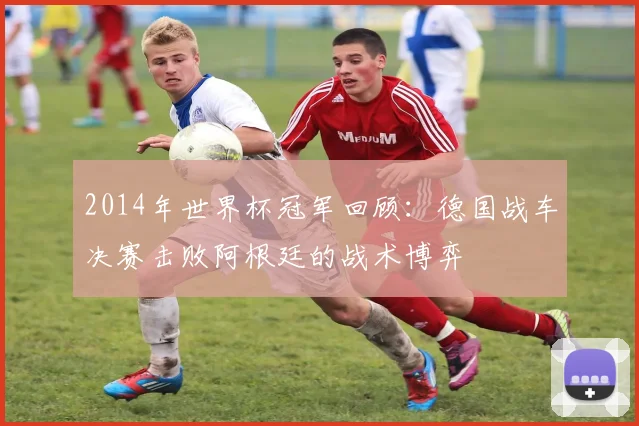 2014年世界杯冠军回顾:德国战车决赛击败阿根廷的战术博弈