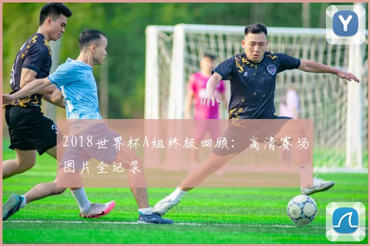 2018世界杯A组终极回顾：高清赛场图片全记录