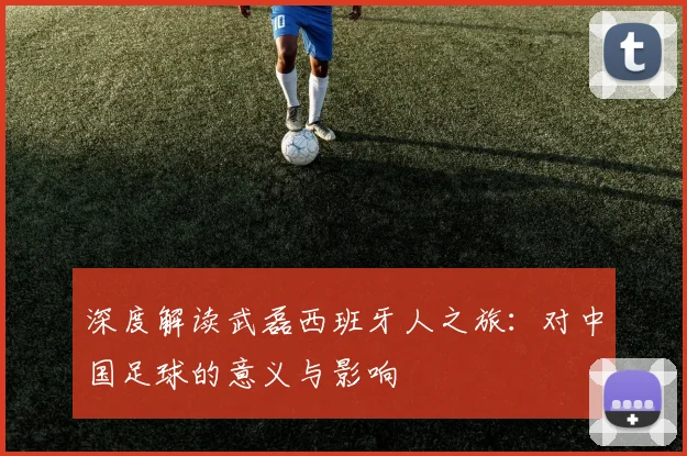 深度解读武磊西班牙人之旅：对中国足球的意义与影响