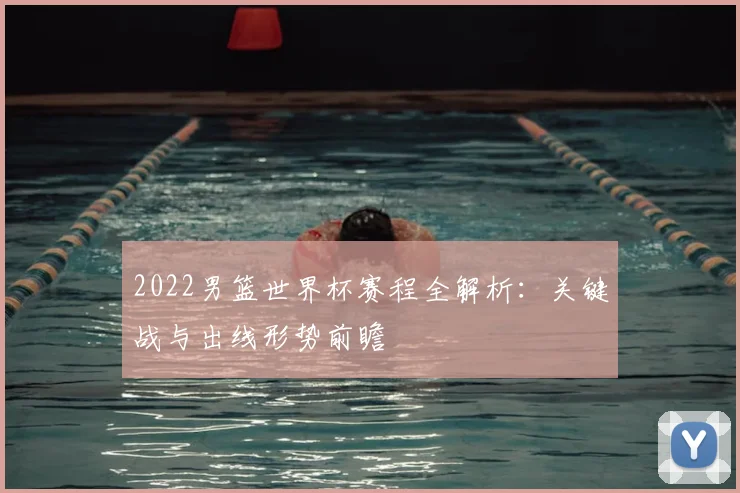 2022男篮世界杯赛程全解析：关键战与出线形势前瞻