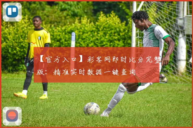 【官方入口】彩客网即时比分完整版：精准实时数据一键查询