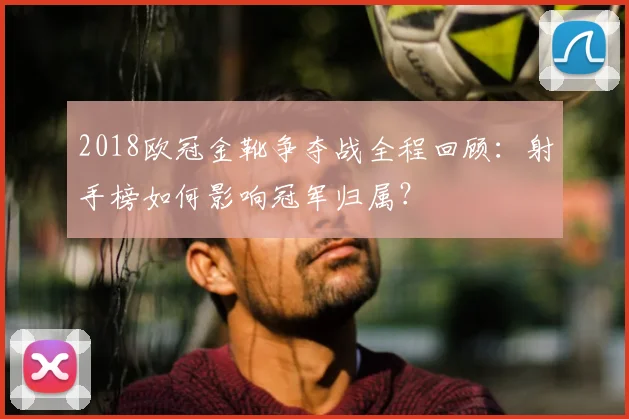 2018欧冠金靴争夺战全程回顾:射手榜如何影响冠军归属?